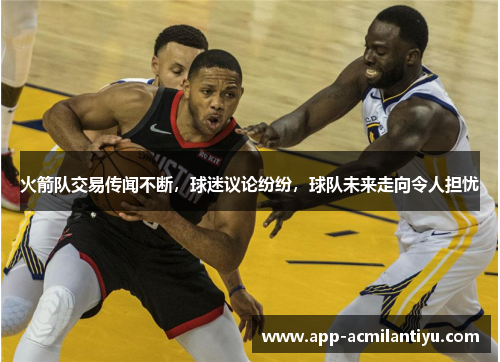 火箭队交易传闻不断，球迷议论纷纷，球队未来走向令人担忧